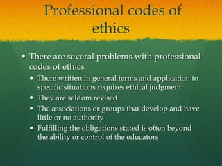 Professional codes of ethicsThere are several problems with professional codes of ethicsThere written in general terms and application to specific situations requires ethical judgmentThey are seldom revisedThe associations or groups that develop and have little or no authorityFulfilling the obligations stated is often beyond the ability or control of the educators