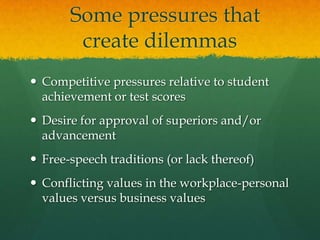   Some pressures that create dilemmasCompetitive pressures relative to student achievement or test scoresDesire for approval of superiors and/or advancementFree-speech traditions (or lack thereof)Conflicting values in the workplace-personal values versus business values