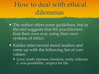  How to deal with ethical dilemmasThe author offers some guidelines, but in the end suggests that the practitioners  find their own way using their own systems of ethics.Kidder interviewed moral leaders and came up with the following list of core values:Love, truth, fairness, freedom, unity, tolerance, was possibility, respect for life
