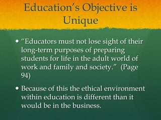 Education’s Objective is Unique“Educators must not lose sight of their long-term purposes of preparing students for life in the adult world of work and family and society.”  (Page 94)Because of this the ethical environment within education is different than it would be in the business.