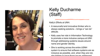 Kelly Ducharme
(Staff)
Kelly’s Efforts at UNH:
• A resourceful and innovative thinker who is
always seeking solutions – brings a “can do”
attitude.
• Kelly uses her role in Information Technology
to promote a more inclusive campus at UNH
through addressing systems issues around
name and gender identity.
• She is working across the entire USNH
system to ensure that software systems are as
inclusive as possible, and, when they are not,
 