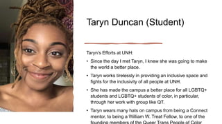 Taryn Duncan (Student)
Taryn’s Efforts at UNH:
• Since the day I met Taryn, I knew she was going to make
the world a better place.
• Taryn works tirelessly in providing an inclusive space and
fights for the inclusivity of all people at UNH.
• She has made the campus a better place for all LGBTQ+
students and LGBTQ+ students of color, in particular,
through her work with group like QT.
• Taryn wears many hats on campus from being a Connect
mentor, to being a William W. Treat Fellow, to one of the
 