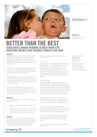 ContaCt us:
                                                                                                                        +44 (0)1273 827 700
                                                                                                                        results@icrossing.co.uk




Better than the Best
iCrossing’s award-winning searCh work for
kiddiCare meant even tougher targets for 2008
overview
Kiddicare is a baby products and accessories retailer      terminology target customers were using around               NATURAL SEARCH
driving 80% of its sales via the web. iCrossing UK         related products.                                            PAID SEARCH
has successfully managed paid and natural search
                                                                                                                        SOCIAL MEDIA
campaigns for Kiddicare for a number of years, winning
                                                           Merchantize                                                  CONTENT
the Revolution magazine award for search campaign of
the year in 2007.                                          Technological innovations developed within iCrossing         DISPLAY ADVERTISING
                                                           were introduced. First was Merchantize, iCrossing’s
                                                                                                                        USER EXPERIENCE
                                                           advanced search management system, which
However, with increasing competition and substantial       combines a best-of-breed bid management tool                 WEB DEVELOPMENT
investment in new website features, distribution and       with advanced analytics and reporting. Data from a           ANALYTICS AND INSIGHT
warehousing, Kiddicare was looking for an even bigger      Kiddicare Consumer survey was used to run a trial
uplift in online sales and brand awareness.                of MSN Demographic targeting, increasing bids for
                                                           core-target clientele, based on gender, age range and
Meanwhile, growth in the number of stocked items           location.
meant that the campaign was becoming more complex,
and an advanced strategy was required to improve site      XML product Feed
visits and conversions, without impacting on the overall
                                                           iCrossing developed an XML product Feed that
cost per order (CPO).
                                                           automatically alerts the assigned Paid Search Analyst
                                                           to new product lines, removed products and restocked
Given the effectiveness of the existing paid search        products based on inventory available on the Kiddicare
strategy - as well as the amount of inventory on the       site, by constantly comparing it with a central database
Kiddicare site - iCrossing and Kiddicare had to focus on   that identifies any changes automatically. For products
deeply advanced search techniques and innovations to       within existing campaigns, individual ad groups are
meet the new objectives for 2008.                          paused and resumed, according to their availability.


oBjeCtive                                                  By comparing the new file with the database, the
For 2008, Kiddicare set new, even tougher objectives to    system identifies three types of product change: ‘new’,
improve its business:                                      ‘out of stock’ or ‘back in stock’. Depending on the
                                                           change, the system then acts in the following ways:

1.   Drive new customer acquisitions at a CPO of £7
     or less                                               ‘New’ - an email is produced detailing all the
2.   Increase demand for the Kiddicare product range       information the agency needs to create a new ad group
                                                           in the PPC campaign system, including product type,
3.   Distinguish Kiddicare in a saturated market place
                                                           description, model, price and destination URL
4.   Provide synergy with the client’s TV campaign

                                                           ‘Out of stock’ – the specific ad group relating to that
strategy                                                   product is paused automatically by matching the
The strategy was all about focus and highly advanced       unique product code with the ad group in Google
monitoring of the paid search results of both Kiddicare    Adwords
and its competitors using the best-converting search
terms. Search term research was developed using
                                                           ‘Back in stock’- the specific ad group is re-enabled in
linguistic profiling to identify the language and
                                                           the same way

                                                                                                                            Our website www.icrossing.co.uk
                                                                                                                      Our blog: www.connect.icrossing.co.uk
 