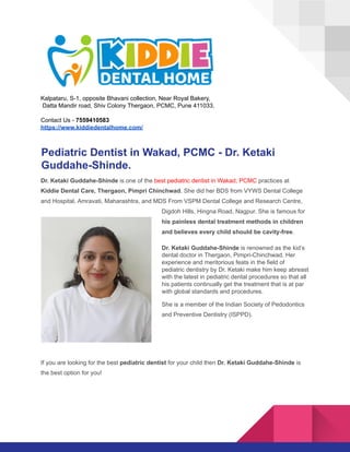 Kalpataru, S-1, opposite Bhavani collection, Near Royal Bakery,
Datta Mandir road, Shiv Colony Thergaon, PCMC, Pune 411033.
Contact Us - 7559410583
https://www.kiddiedentalhome.com/
Pediatric Dentist in Wakad, PCMC - Dr. Ketaki
Guddahe-Shinde.
Dr. Ketaki Guddahe-Shinde is one of the best pediatric dentist in Wakad, PCMC practices at
Kiddie Dental Care, Thergaon, Pimpri Chinchwad. She did her BDS from VYWS Dental College
and Hospital, Amravati, Maharashtra, and MDS From VSPM Dental College and Research Centre,
Digdoh Hills, Hingna Road, Nagpur. She is famous for
his painless dental treatment methods in children
and believes every child should be cavity-free.
Dr. Ketaki Guddahe-Shinde is renowned as the kid’s
dental doctor in Thergaon, Pimpri-Chinchwad. Her
experience and meritorious feats in the field of
pediatric dentistry by Dr. Ketaki make him keep abreast
with the latest in pediatric dental procedures so that all
his patients continually get the treatment that is at par
with global standards and procedures.
She is a member of the Indian Society of Pedodontics
and Preventive Dentistry (ISPPD).
If you are looking for the best pediatric dentist for your child then Dr. Ketaki Guddahe-Shinde is
the best option for you!
 
