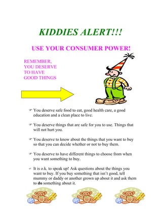 KIDDIES ALERT!!!
  USE YOUR CONSUMER POWER!
REMEMBER,
YOU DESERVE
TO HAVE
GOOD THINGS




  You deserve safe food to eat, good health care, a good
   education and a clean place to live.

  You deserve things that are safe for you to use. Things that
   will not hurt you.

  You deserve to know about the things that you want to buy
   so that you can decide whether or not to buy them.

  You deserve to have different things to choose from when
   you want something to buy.

    It is o.k. to speak up! Ask questions about the things you
     want to buy. If you buy something that isn’t good, tell
     mummy or daddy or another grown up about it and ask them
     to do something about it.
 