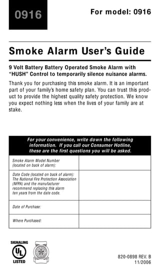 For your convenience, write down the following
information. If you call our Consumer Hotline,
these are the first questions you will be asked.
9 Volt Battery Battery Operated Smoke Alarm with
“HUSH” Control to temporarily silence nuisance alarms.
Thank you for purchasing this smoke alarm. It is an important
part of your family’s home safety plan. You can trust this prod-
uct to provide the highest quality safety protection. We know
you expect nothing less when the lives of your family are at
stake.
Smoke Alarm User’s Guide
Smoke Alarm Model Number
(located on back of alarm):
Date Code (located on back of alarm):
The National Fire Protection Association
(NFPA) and the manufacturer
recommend replacing this alarm
ten years from the date code.
Date of Purchase:
Where Purchased:
820-0898 REV. B
11/2006
0916 For model: 0916
 