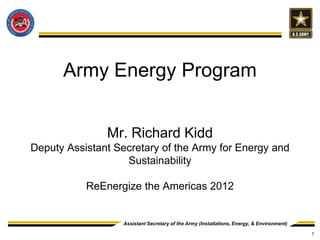 Army Energy Program


               Mr. Richard Kidd
Deputy Assistant Secretary of the Army for Energy and
                   Sustainability

           ReEnergize the Americas 2012


                   Assistant Secretary of the Army (Installations, Energy, & Environment)

                                                                                            1
 