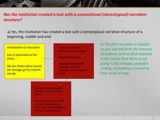 Has the institution created a text with a conventional (stereotypical) narrative
structure?

  a) Yes, the institution has created a text with a stereotypical narrative structure of a
  beginning, middle and end.
                                                                           b) The film narrative is implicit
 Introduction to characters.                 Violence and conflict
                                             between main characters.
                                                                           as you can tell from the amount
 Sam is presented as the                                                   of violence and conflict involved
                                             Friendship breakups.
 villain.                                                                  in the movie that there is not
                                             Young girl finds herself      going to be a happy, peaceful
 We are shown what caused                    pregnant, considers
 the teenage girl to commit                  abortion, later changes her
                                                                           ending, something is bound to
 suicide.                                    mind.                         have gone wrong.


                       The pregnant teenage girl
                       gets back with her babies
                       father.

                       The father is later attacked
                       at a party and beaten to
                       death with a baseball bat by
                       Sam in a revenge attack.
 