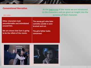 Conventional Narrative.                       At the beginning of the movie we are introduced
                                             to the characters and are given an insight into the
Act one.                                                 purpose of their character.

Other characters look             The young girl who later
uncomfortable and intimidated     commits suicide is seen
around him.                       bruised and cut.

We are shown that Sam is going    The girls father looks
to be the villain of the movie.   concerned.




                                            The girls father
                                                 looks
                                              concerned.
 