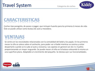 Travel System Categorías de coches
Se centra en las necesidades relacionadas con la comodidad del bebé y los papás. En los primeros
meses la silla se coloca sobre el cochecito, para poder ver al bebé mientras se camina y evitar
despertarlo cuando se lo sube al auto y viceversa. Las capotas en general son de 2 o 3 paños
proporcionando un mayor resguardo. Se puede mecer al niño en la butaca colocando la misma un
una superficie plana. Adaptable al crecimiento del pequeño. Se destaca por sus funcionalidades.
Coches tipo paragüita, de paseo o jogger, que incluyen huevito para los primeros 6 meses de vida.
Éste se puede utilizar como butaca de auto y mecedora.
 