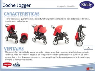 Coche Jogger Categorías de coches
Ofrecen confort para el bebé y para los padres ya que se deslizan con mucha facilidad por cualquier
superficie. Ideal para realizar deportes en compañía del bebé o para vacaciones o paseos de fin de
semana. Por el tipo de ruedas cuentan con gran amortiguación. Proporcionan mucha firmeza lo que
previene la inclinación del coche.
Tiene tres ruedas que forman una estructura triangular, haciéndolo útil para todo tipo de terrenos.
Pueden o no incluir butaca.
C40
 