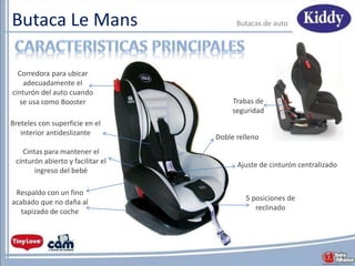 Butaca Le Mans Butacas de auto
5 posiciones de
reclinado
Corredora para ubicar
adecuadamente el
cinturón del auto cuando
se usa como Booster
Respaldo con un fino
acabado que no daña al
tapizado de coche
Trabas de
seguridad
Cintas para mantener el
cinturón abierto y facilitar el
ingreso del bebé
Ajuste de cinturón centralizado
Doble relleno
Breteles con superficie en el
interior antideslizante
 