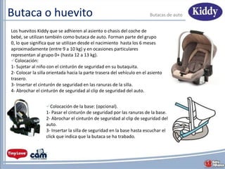 Butaca o huevito Butacas de auto
Los huevitos Kiddy que se adhieren al asiento o chasis del coche de
bebé, se utilizan también como butaca de auto. Forman parte del grupo
0, lo que significa que se utilizan desde el nacimiento hasta los 6 meses
aproximadamente (entre 9 a 10 kg) y en ocasiones particulares
representan al grupo 0+ (hasta 12 a 13 kg).
Colocación de la base: (opcional).
1- Pasar el cinturón de seguridad por las ranuras de la base.
2- Abrochar el cinturón de seguridad al clip de seguridad del
auto.
3- Insertar la silla de seguridad en la base hasta escuchar el
click que indica que la butaca se ha trabado.
Colocación:
1- Sujetar al niño con el cinturón de seguridad en su butaquita.
2- Colocar la silla orientada hacia la parte trasera del vehículo en el asiento
trasero.
3- Insertar el cinturón de seguridad en las ranuras de la silla.
4- Abrochar el cinturón de seguridad al clip de seguridad del auto.
 