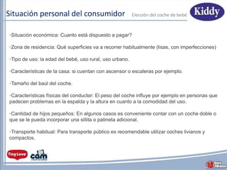 Situación personal del consumidor
•Situación económica: Cuanto está dispuesto a pagar?
•Zona de residencia: Qué superficies va a recorrer habitualmente (lisas, con imperfecciones)
•Tipo de uso: la edad del bebé, uso rural, uso urbano.
•Características de la casa: si cuentan con ascensor o escaleras por ejemplo.
•Tamaño del baúl del coche.
•Características físicas del conductor: El peso del coche influye por ejemplo en personas que
padecen problemas en la espalda y la altura en cuanto a la comodidad del uso.
•Cantidad de hijos pequeños: En algunos casos es conveniente contar con un coche doble o
que se le pueda incorporar una sillita o patineta adicional.
•Transporte habitual: Para transporte público es recomendable utilizar coches livianos y
compactos.
Elecciόn del coche de bebé
 