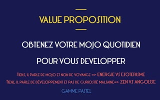  
VALUE PROPOSITION
 
___
___
OBTENEZ VOTRE MOJO QUOTIDIEN 
 
POUR VOUS DEVELOPPER
TIENS, IL PARLE DE MOJO ET NON DE VOYANCE => ENERGIE VS ESOTERISME
TIENS, IL PARLE DE DÉVELOPPEMENT ET PAS DE CURIOSITÉ MALSAINE=> ZEN VS ANGOISSE
GAMME PASTEL
 