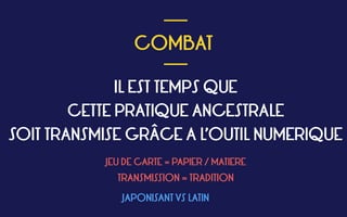  
COMBAT
 
___
___
IL EST TEMPS QUE  
CETTE PRATIQUE ANCESTRALE  
SOIT TRANSMISE GRÂCE A L’OUTIL NUMERIQUE 
JEU DE CARTE = PAPIER / MATIERE
TRANSMISSION = TRADITION
JAPONISANT VS LATIN
 