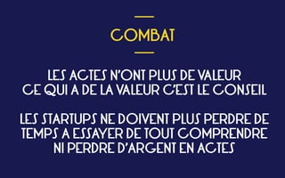  
COMBAT
 
___
___
LES ACTES N’ONT PLUS DE VALEUR 
CE QUI A DE LA VALEUR C’EST LE CONSEIL 
LES STARTUPS NE DOIVENT PLUS PERDRE DE
TEMPS A ESSAYER DE TOUT COMPRENDRE 
NI PERDRE D’ARGENT EN ACTES
 