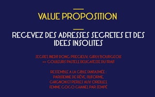  
VALUE PROPOSITION
 ___
___
RECEVEZ DES ADRESSES SECRETES ET DES
IDEES INSOLITES
SECRET, INEDIT DONC PRECIEUX, GIRLY, BOURGEOIS
=> COULEURS PASTELS, DELICATESSE DU TRAIT
RESSEMBLE A LA CIBLE FANTASMÉE :  
PARISIENNE DE RÊVE, FILIFORME,  
CHIGNON ET PERLES AUX OREILLES,
FEMME COCO CHANEL PAR SEMPÉ
 