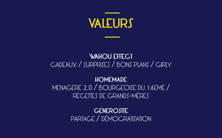  
VALEURS
 
WAHOU EFFECT
CADEAUX / SURPRISES / BONS PLANS / GIRLY
HOMEMADE
MENAGERE 2.0 / BOURGEOISE DU 16EME /
RECETTES DE GRANDS-MÈRES
GENEROSITE
PARTAGE / DÉMOCRATISATION
___
___
 