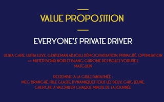  
VALUE PROPOSITION
 ___
___
EVERYONE’S PRIVATE DRIVER
ULTRA CARE, ULTRA LUXE, GENTLEMAN ABSOLU, DÉMOCRATISATION, PRIVACITÉ, OPTIMISATION
=> MISTER BOND, NOIR ET BLANC, CHROME DES BELLES VOITURES,
MASCULIN
RESSEMBLE A LA CIBLE FANTASMÉE :  
MEC BRANCHÉ, FILLE CLASSE, DYNAMIQUES TOUS LES DEUX, CHIC, JEUNE,
CHERCHE A VALORISER CHAQUE MINUTE DE SA JOURNÉE
 