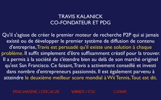  
TRAVIS KALANICK
CO-FONDATEUR ET PDG
 
Qu'il s'agisse de créer le premier moteur de recherche P2P qui ai jamais
existé ou de développer le premier système de diffusion de contenu
d'entreprise,Travis est persuadé qu'il existe une solution à chaque
problème. Il sufﬁt simplement d'être sufﬁsamment créatif pour la trouver.
Il a permis à la société de s'étendre bien au delà de son marché originel
qu'est San Francisco. Ce faisant,Travis a activement conseillé et investi
dans nombre d'entrepreneurs passionnés. Il est également parvenu à
atteindre le deuxième meilleur score mondial à Wii Tennis.Tout est dit.
PRAGMATISME / EFFICACITE WINNER / FOU CLIVANT
 