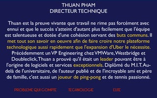 THUAN PHAM
DIRECTEUR TECHNIQUE
Thuan est la preuve vivante que travail ne rime pas forcément avec
ennui et que le succès s'atteint d'autant plus facilement que l'équipe
est talentueuse et dotée d'une cohésion servant des buts communs. Il
met tout son savoir en oeuvre aﬁn de faire croire notre plateforme
technologique aussi rapidement que l'expansion d'Uber le nécessite.
Précédemment unVP Engineering chezVMWare,Westbridge et
Doubleclick,Thuan a prouvé qu'il était un leader pouvant être à
l'origine de logiciels et services exceptionnels. Diplômé du M.I.T.Au-
delà de l'universitaire, de l'auteur publié et de l'incroyable ami et père
de famille, c'est aussi un joueur de ping-pong et de tennis passionné.
PROBLEME QUI COMPTE TECHNOLOGIE ELITE
 