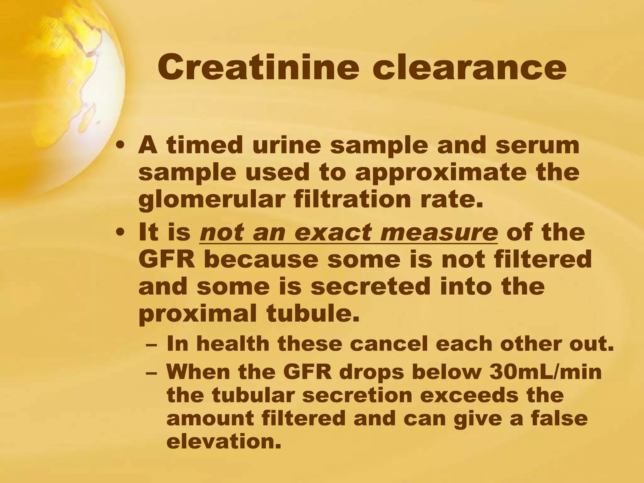 Creatinine clearance
• A timed urine sample and serum
sample used to approximate the
glomerular filtration rate.
• It is not an exact measure of the
GFR because some is not filtered
and some is secreted into the
proximal tubule.
– In health these cancel each other out.
– When the GFR drops below 30mL/min
the tubular secretion exceeds the
amount filtered and can give a false
elevation.
 