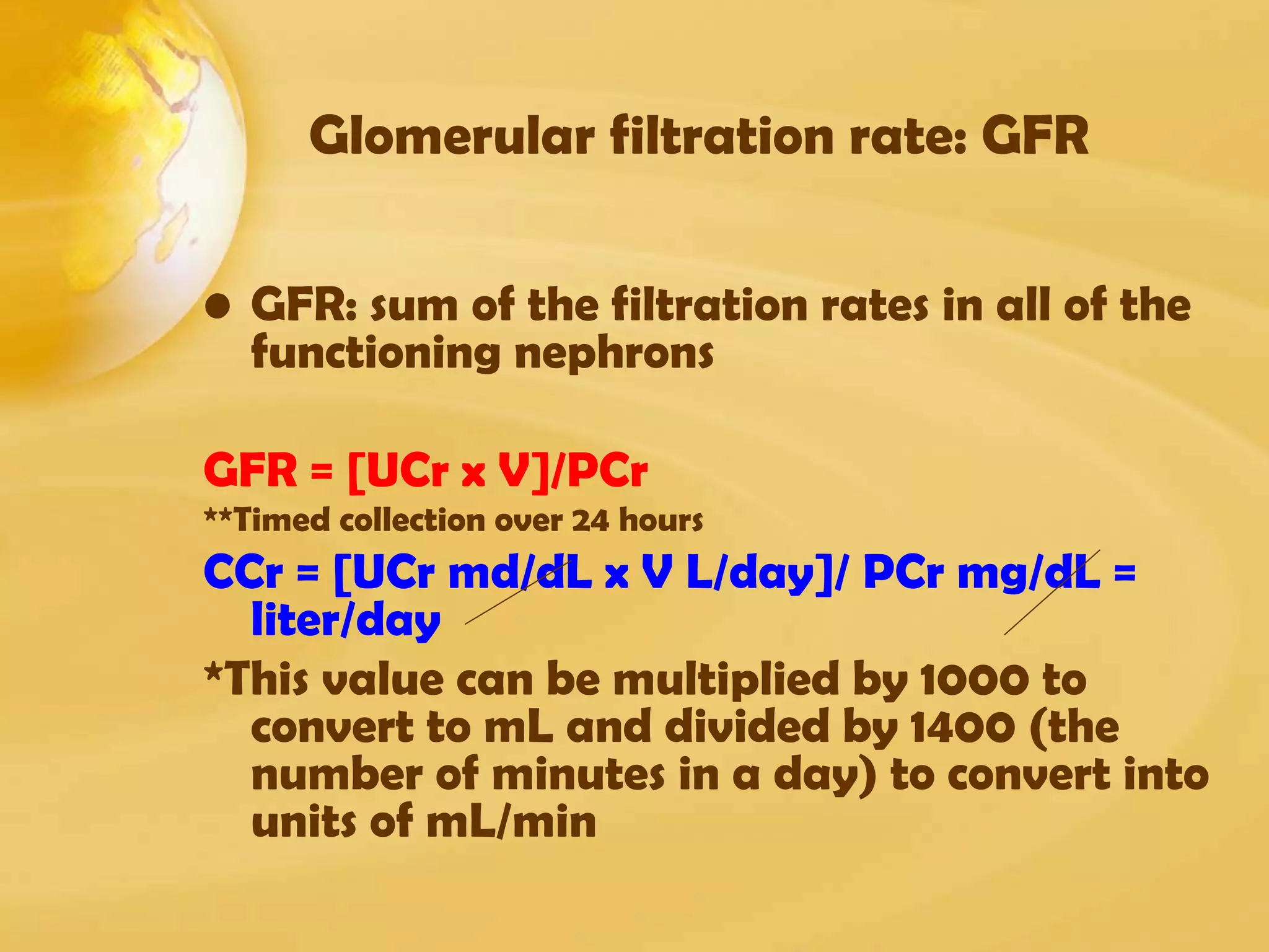 Glomerular filtration rate: GFR
• GFR: sum of the filtration rates in all of the
functioning nephrons
GFR = [UCr x V]/PCr
**Timed collection over 24 hours
CCr = [UCr md/dL x V L/day]/ PCr mg/dL =
liter/day
*This value can be multiplied by 1000 to
convert to mL and divided by 1400 (the
number of minutes in a day) to convert into
units of mL/min
 