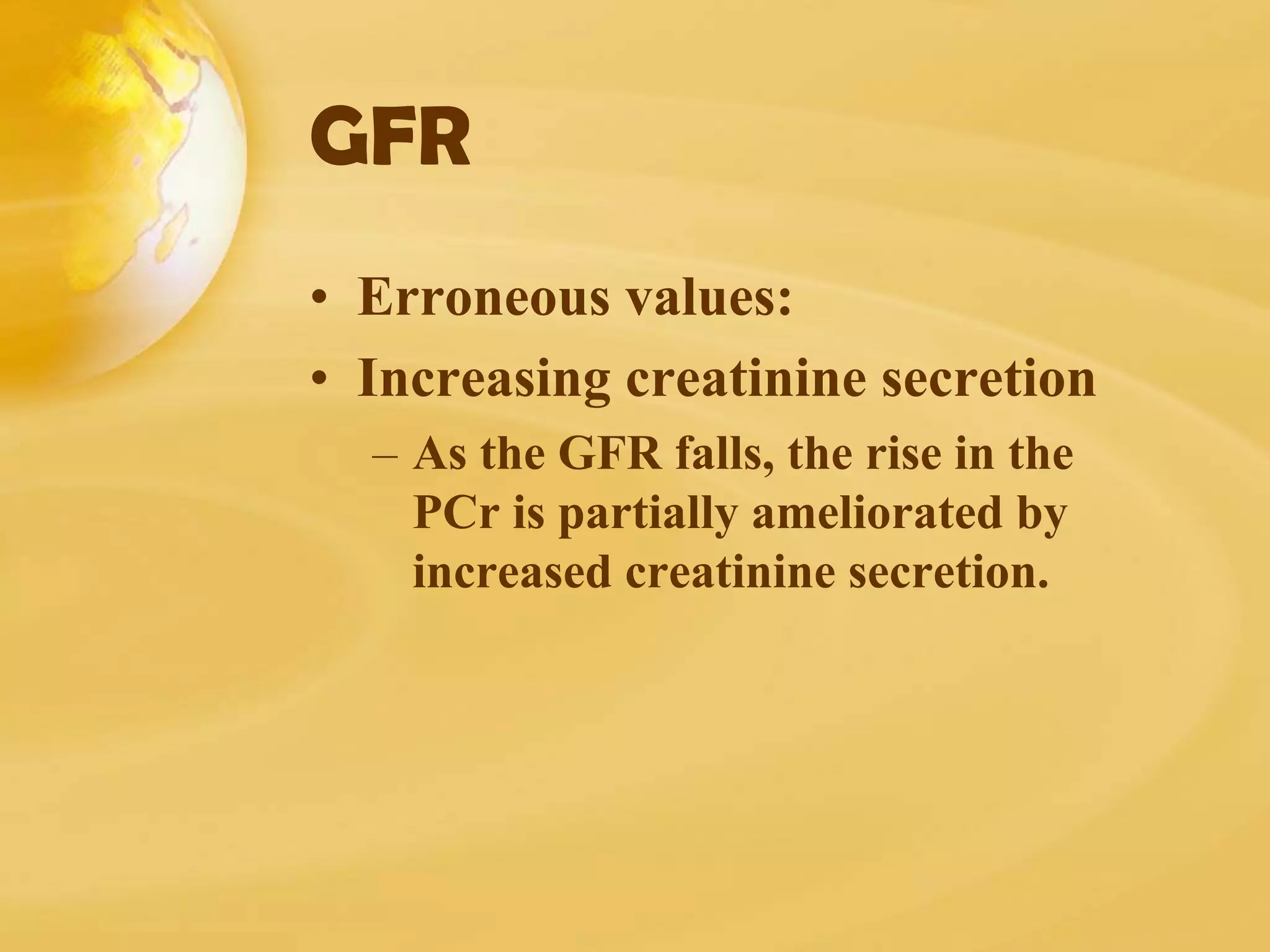 GFR
• Erroneous values:
• Increasing creatinine secretion
– As the GFR falls, the rise in the
PCr is partially ameliorated by
increased creatinine secretion.
 