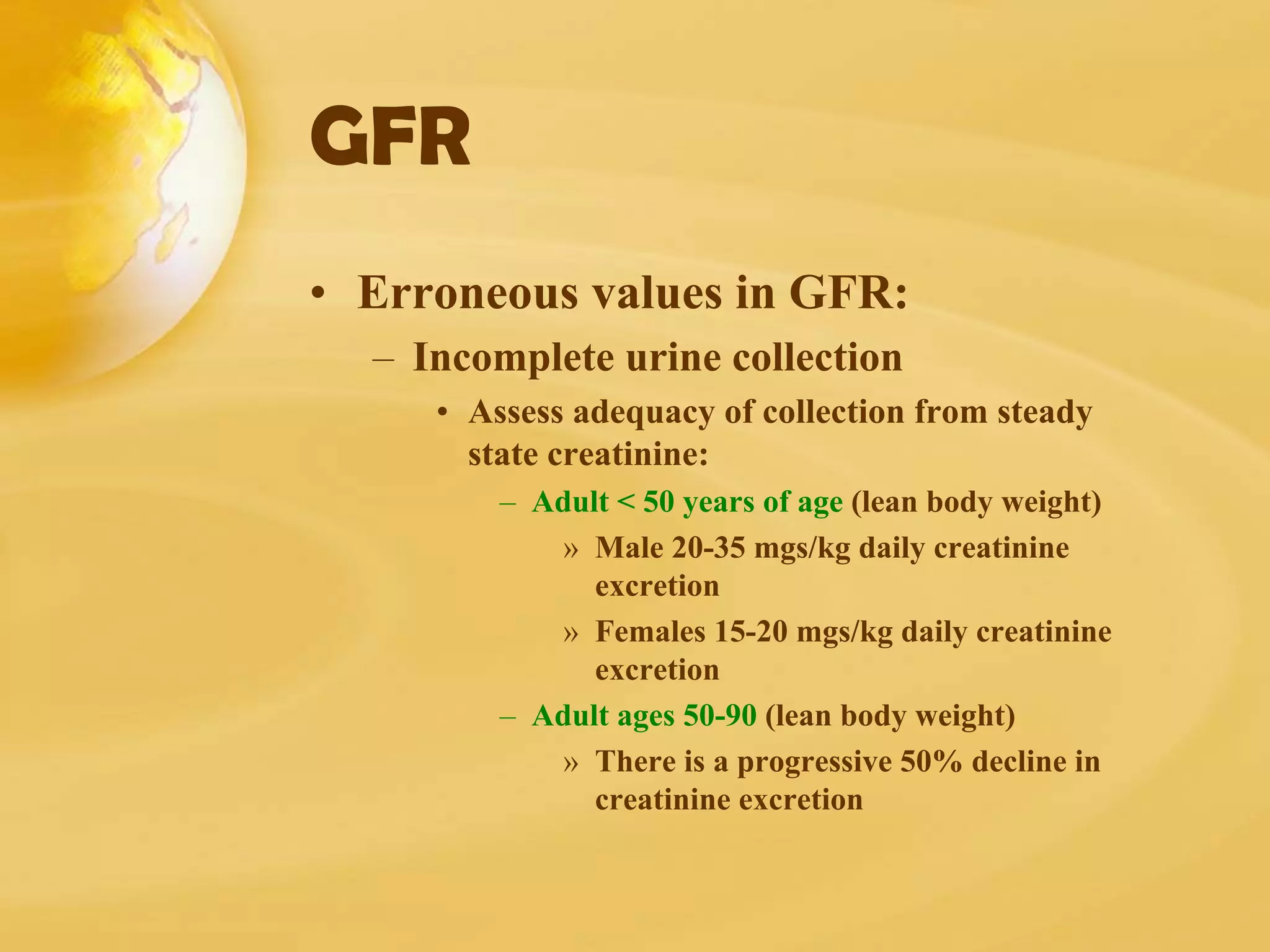 GFR
• Erroneous values in GFR:
– Incomplete urine collection
• Assess adequacy of collection from steady
state creatinine:
– Adult < 50 years of age (lean body weight)
» Male 20-35 mgs/kg daily creatinine
excretion
» Females 15-20 mgs/kg daily creatinine
excretion
– Adult ages 50-90 (lean body weight)
» There is a progressive 50% decline in
creatinine excretion
 