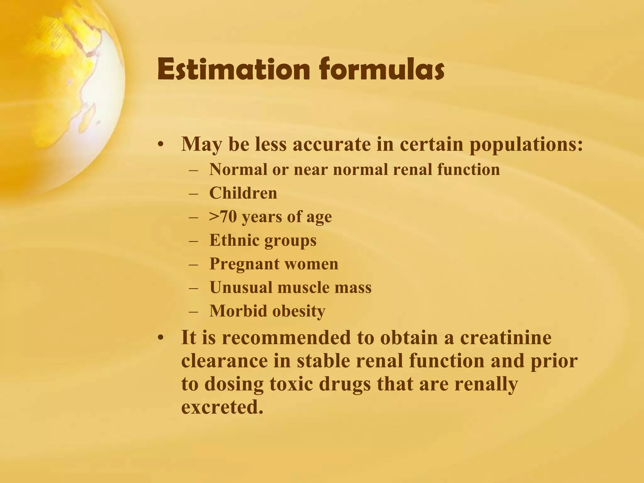 Estimation formulas
• May be less accurate in certain populations:
– Normal or near normal renal function
– Children
– >70 years of age
– Ethnic groups
– Pregnant women
– Unusual muscle mass
– Morbid obesity
• It is recommended to obtain a creatinine
clearance in stable renal function and prior
to dosing toxic drugs that are renally
excreted.
 