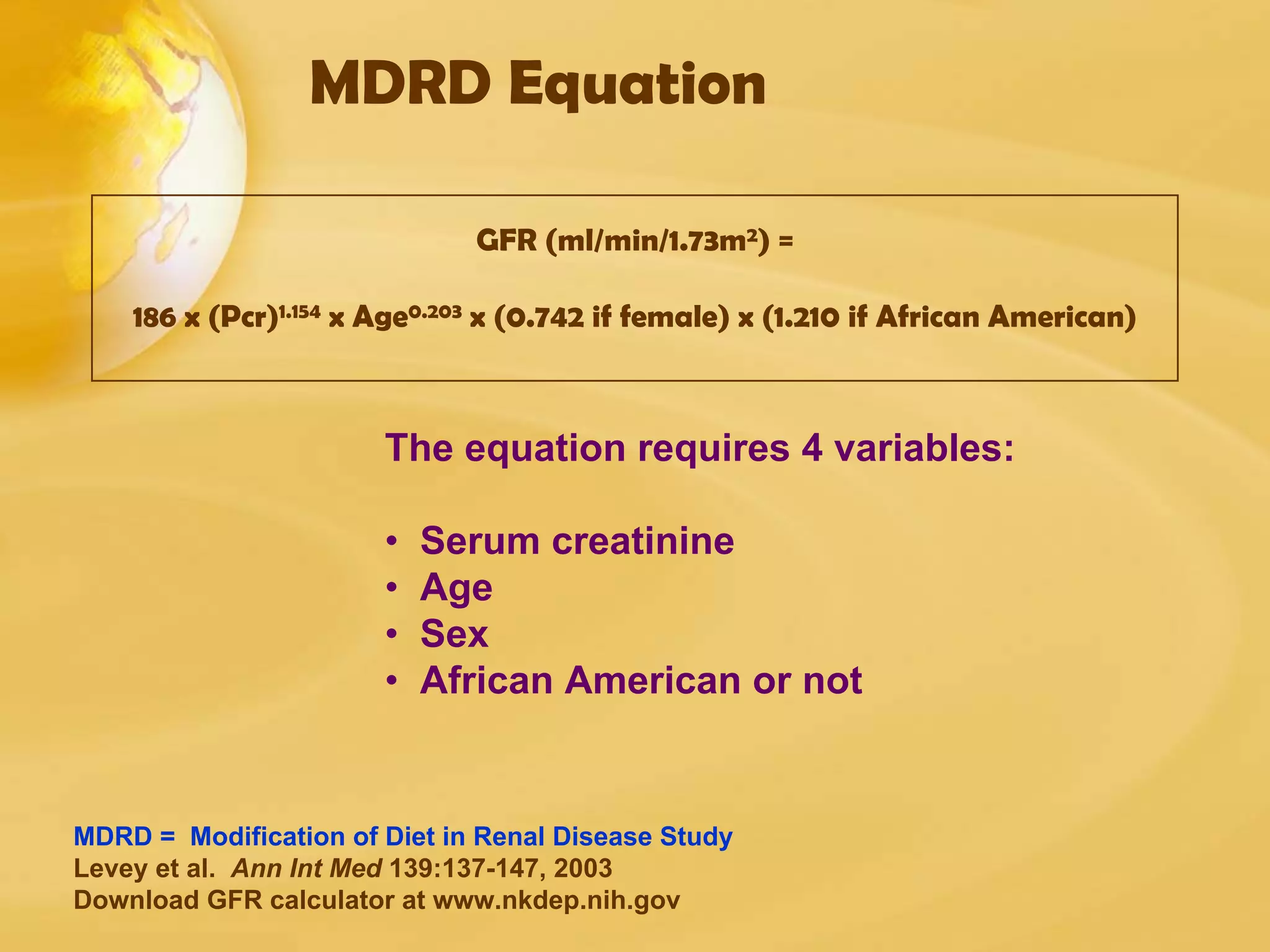 MDRD Equation
GFR (ml/min/1.73m2) =
186 x (Pcr)1.154 x Age0.203 x (0.742 if female) x (1.210 if African American)
MDRD = Modification of Diet in Renal Disease Study
Levey et al. Ann Int Med 139:137-147, 2003
Download GFR calculator at www.nkdep.nih.gov
The equation requires 4 variables:
• Serum creatinine
• Age
• Sex
• African American or not
 