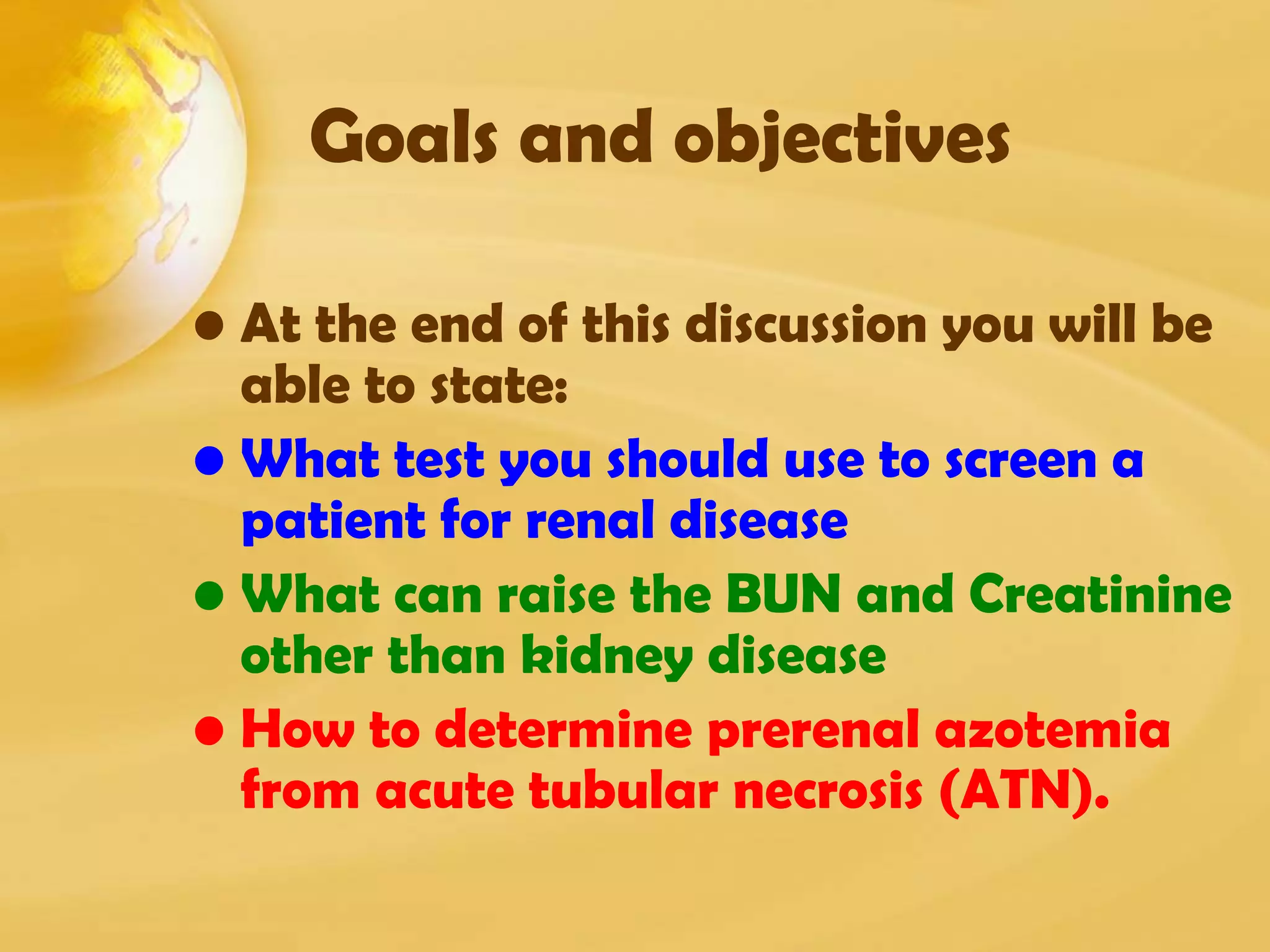 Goals and objectives
• At the end of this discussion you will be
able to state:
• What test you should use to screen a
patient for renal disease
• What can raise the BUN and Creatinine
other than kidney disease
• How to determine prerenal azotemia
from acute tubular necrosis (ATN).
 