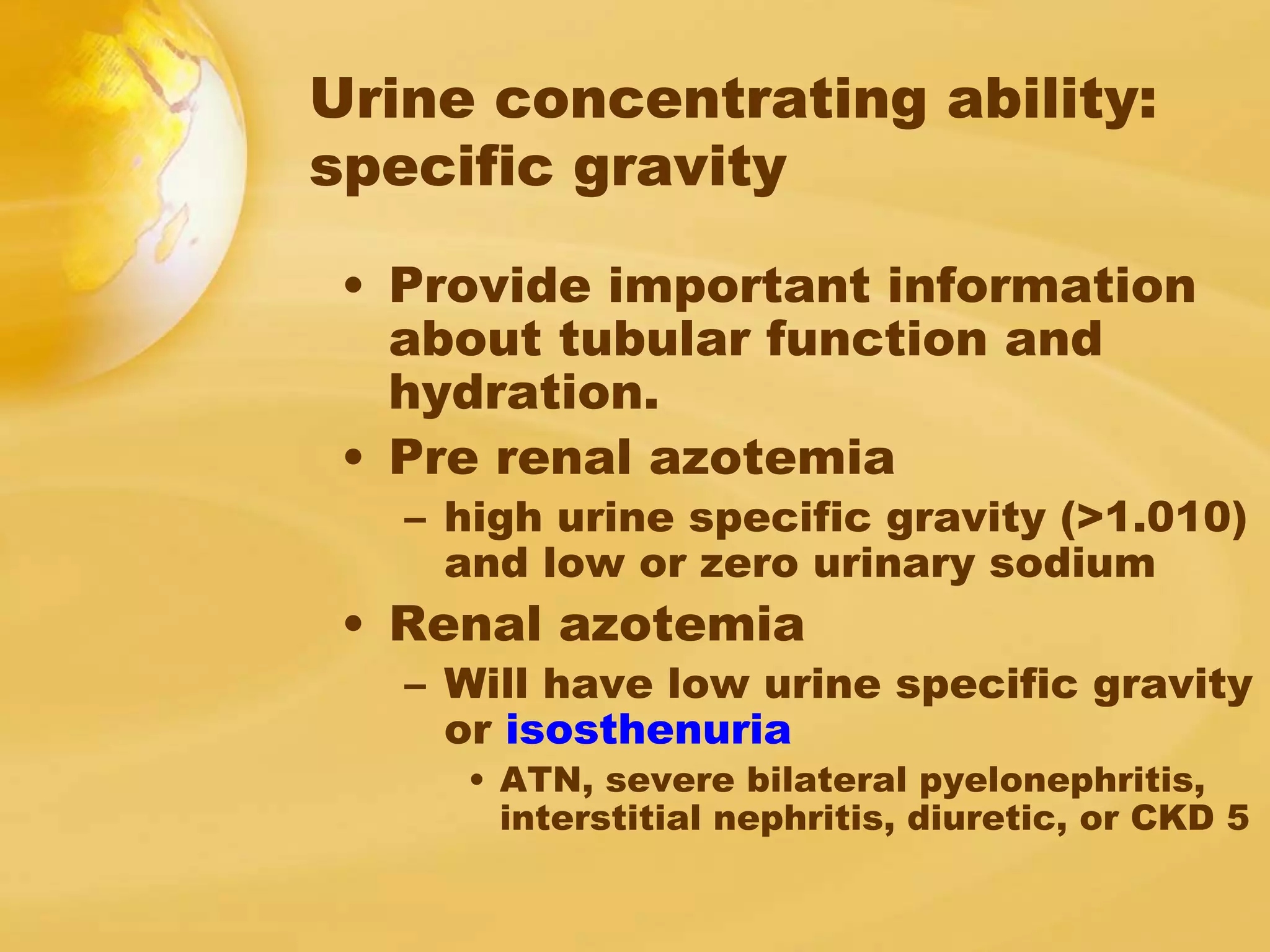 Urine concentrating ability:
specific gravity
• Provide important information
about tubular function and
hydration.
• Pre renal azotemia
– high urine specific gravity (>1.010)
and low or zero urinary sodium
• Renal azotemia
– Will have low urine specific gravity
or isosthenuria
• ATN, severe bilateral pyelonephritis,
interstitial nephritis, diuretic, or CKD 5
 