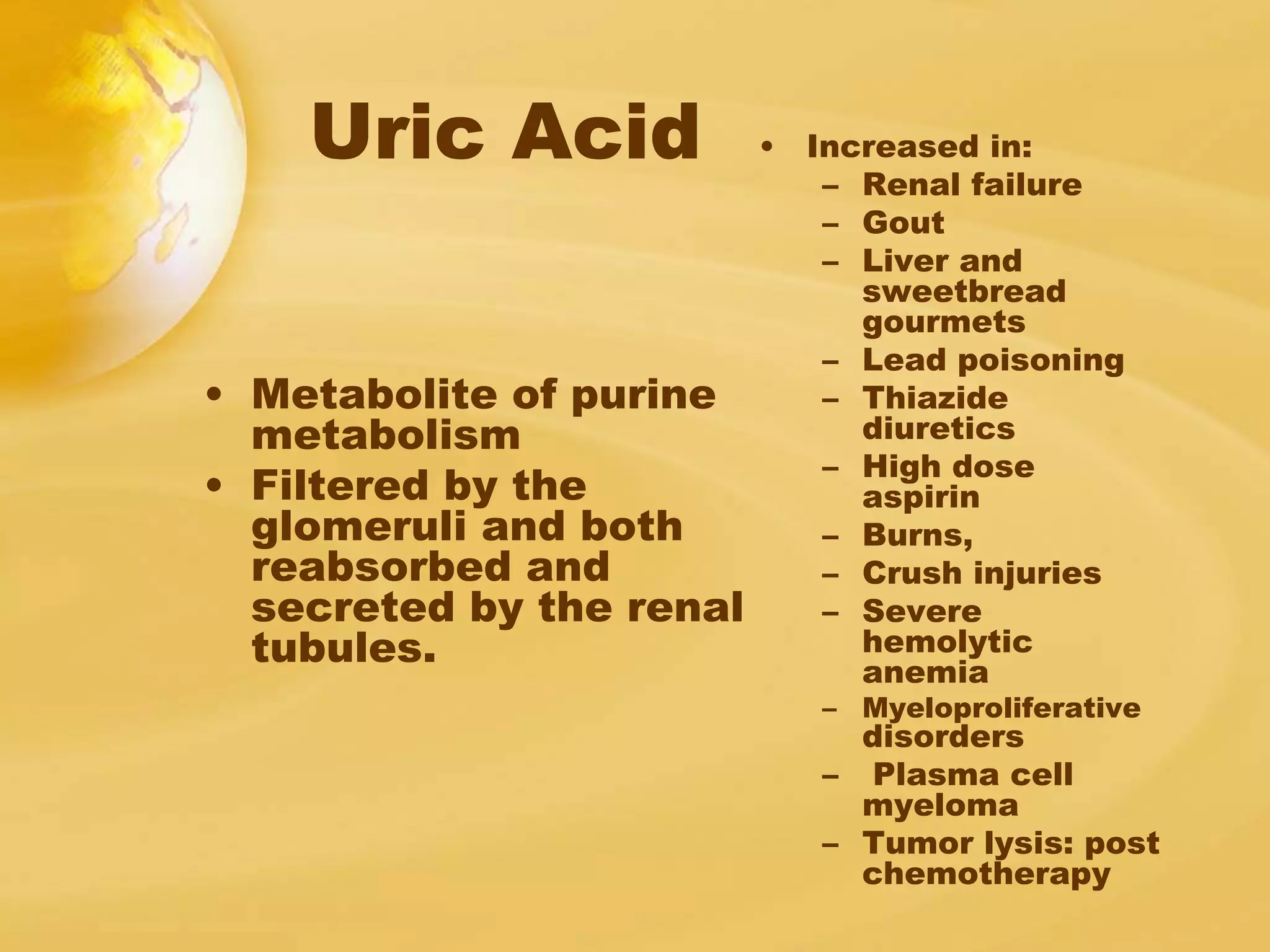 Uric Acid
• Metabolite of purine
metabolism
• Filtered by the
glomeruli and both
reabsorbed and
secreted by the renal
tubules.
• Increased in:
– Renal failure
– Gout
– Liver and
sweetbread
gourmets
– Lead poisoning
– Thiazide
diuretics
– High dose
aspirin
– Burns,
– Crush injuries
– Severe
hemolytic
anemia
– Myeloproliferative
disorders
– Plasma cell
myeloma
– Tumor lysis: post
chemotherapy
 