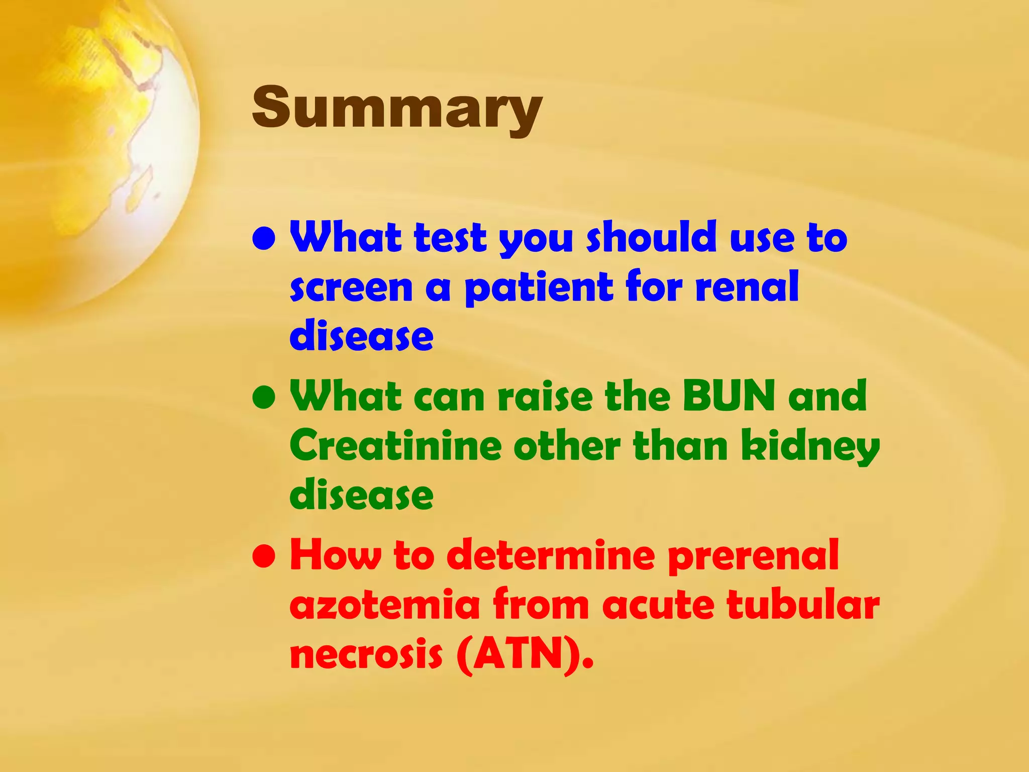Summary
• What test you should use to
screen a patient for renal
disease
• What can raise the BUN and
Creatinine other than kidney
disease
• How to determine prerenal
azotemia from acute tubular
necrosis (ATN).
 