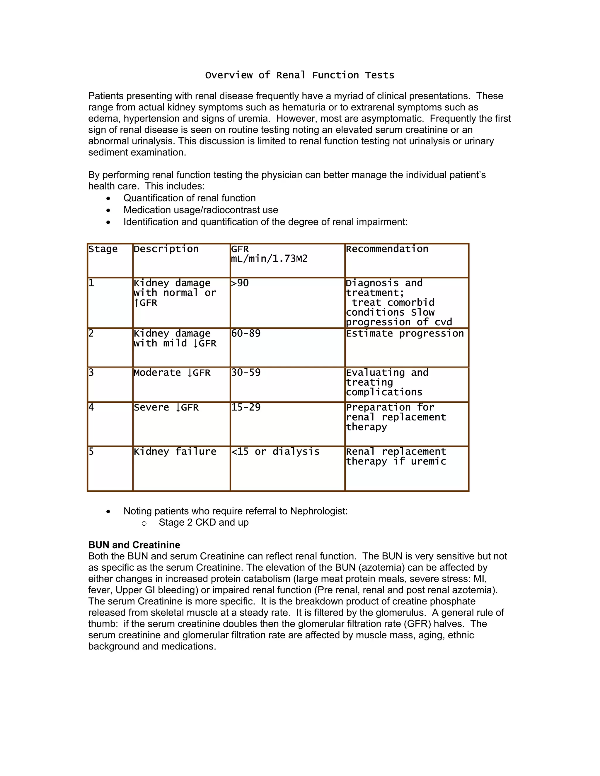Overview of Renal Function Tests
Patients presenting with renal disease frequently have a myriad of clinical presentations. These
range from actual kidney symptoms such as hematuria or to extrarenal symptoms such as
edema, hypertension and signs of uremia. However, most are asymptomatic. Frequently the first
sign of renal disease is seen on routine testing noting an elevated serum creatinine or an
abnormal urinalysis. This discussion is limited to renal function testing not urinalysis or urinary
sediment examination.
By performing renal function testing the physician can better manage the individual patient’s
health care. This includes:
• Quantification of renal function
• Medication usage/radiocontrast use
• Identification and quantification of the degree of renal impairment:
• Noting patients who require referral to Nephrologist:
o Stage 2 CKD and up
BUN and Creatinine
Both the BUN and serum Creatinine can reflect renal function. The BUN is very sensitive but not
as specific as the serum Creatinine. The elevation of the BUN (azotemia) can be affected by
either changes in increased protein catabolism (large meat protein meals, severe stress: MI,
fever, Upper GI bleeding) or impaired renal function (Pre renal, renal and post renal azotemia).
The serum Creatinine is more specific. It is the breakdown product of creatine phosphate
released from skeletal muscle at a steady rate. It is filtered by the glomerulus. A general rule of
thumb: if the serum creatinine doubles then the glomerular filtration rate (GFR) halves. The
serum creatinine and glomerular filtration rate are affected by muscle mass, aging, ethnic
background and medications.
Stage Description GFR
mL/min/1.73M2
Recommendation
1 Kidney damage
with normal or
↑GFR
>90 Diagnosis and
treatment;
treat comorbid
conditions Slow
progression of cvd
2 Kidney damage
with mild ↓GFR
60-89 Estimate progression
3 Moderate ↓GFR 30-59 Evaluating and
treating
complications
4 Severe ↓GFR 15-29 Preparation for
renal replacement
therapy
5 Kidney failure <15 or dialysis Renal replacement
therapy if uremic
 