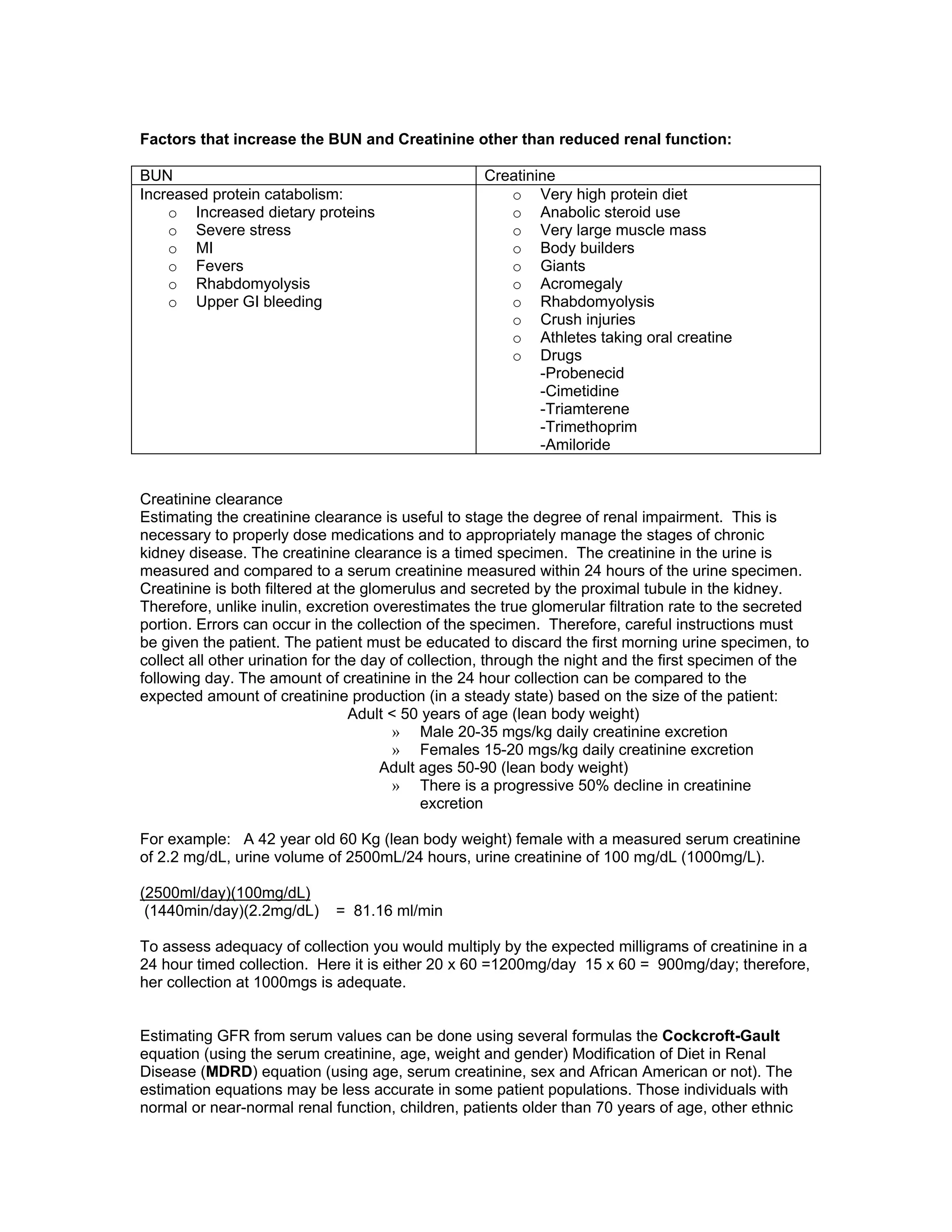 Factors that increase the BUN and Creatinine other than reduced renal function:
BUN Creatinine
Increased protein catabolism:
o Increased dietary proteins
o Severe stress
o MI
o Fevers
o Rhabdomyolysis
o Upper GI bleeding
o Very high protein diet
o Anabolic steroid use
o Very large muscle mass
o Body builders
o Giants
o Acromegaly
o Rhabdomyolysis
o Crush injuries
o Athletes taking oral creatine
o Drugs
-Probenecid
-Cimetidine
-Triamterene
-Trimethoprim
-Amiloride
Creatinine clearance
Estimating the creatinine clearance is useful to stage the degree of renal impairment. This is
necessary to properly dose medications and to appropriately manage the stages of chronic
kidney disease. The creatinine clearance is a timed specimen. The creatinine in the urine is
measured and compared to a serum creatinine measured within 24 hours of the urine specimen.
Creatinine is both filtered at the glomerulus and secreted by the proximal tubule in the kidney.
Therefore, unlike inulin, excretion overestimates the true glomerular filtration rate to the secreted
portion. Errors can occur in the collection of the specimen. Therefore, careful instructions must
be given the patient. The patient must be educated to discard the first morning urine specimen, to
collect all other urination for the day of collection, through the night and the first specimen of the
following day. The amount of creatinine in the 24 hour collection can be compared to the
expected amount of creatinine production (in a steady state) based on the size of the patient:
Adult < 50 years of age (lean body weight)
» Male 20-35 mgs/kg daily creatinine excretion
» Females 15-20 mgs/kg daily creatinine excretion
Adult ages 50-90 (lean body weight)
» There is a progressive 50% decline in creatinine
excretion
For example: A 42 year old 60 Kg (lean body weight) female with a measured serum creatinine
of 2.2 mg/dL, urine volume of 2500mL/24 hours, urine creatinine of 100 mg/dL (1000mg/L).
(2500ml/day)(100mg/dL)
(1440min/day)(2.2mg/dL) = 81.16 ml/min
To assess adequacy of collection you would multiply by the expected milligrams of creatinine in a
24 hour timed collection. Here it is either 20 x 60 =1200mg/day 15 x 60 = 900mg/day; therefore,
her collection at 1000mgs is adequate.
Estimating GFR from serum values can be done using several formulas the Cockcroft-Gault
equation (using the serum creatinine, age, weight and gender) Modification of Diet in Renal
Disease (MDRD) equation (using age, serum creatinine, sex and African American or not). The
estimation equations may be less accurate in some patient populations. Those individuals with
normal or near-normal renal function, children, patients older than 70 years of age, other ethnic
 