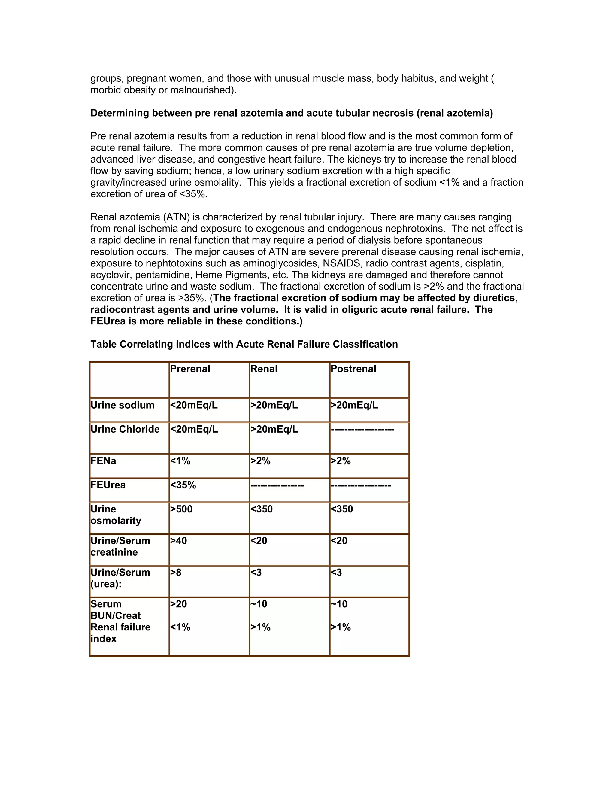 groups, pregnant women, and those with unusual muscle mass, body habitus, and weight (
morbid obesity or malnourished).
Determining between pre renal azotemia and acute tubular necrosis (renal azotemia)
Pre renal azotemia results from a reduction in renal blood flow and is the most common form of
acute renal failure. The more common causes of pre renal azotemia are true volume depletion,
advanced liver disease, and congestive heart failure. The kidneys try to increase the renal blood
flow by saving sodium; hence, a low urinary sodium excretion with a high specific
gravity/increased urine osmolality. This yields a fractional excretion of sodium <1% and a fraction
excretion of urea of <35%.
Renal azotemia (ATN) is characterized by renal tubular injury. There are many causes ranging
from renal ischemia and exposure to exogenous and endogenous nephrotoxins. The net effect is
a rapid decline in renal function that may require a period of dialysis before spontaneous
resolution occurs. The major causes of ATN are severe prerenal disease causing renal ischemia,
exposure to nephtotoxins such as aminoglycosides, NSAIDS, radio contrast agents, cisplatin,
acyclovir, pentamidine, Heme Pigments, etc. The kidneys are damaged and therefore cannot
concentrate urine and waste sodium. The fractional excretion of sodium is >2% and the fractional
excretion of urea is >35%. (The fractional excretion of sodium may be affected by diuretics,
radiocontrast agents and urine volume. It is valid in oliguric acute renal failure. The
FEUrea is more reliable in these conditions.)
Table Correlating indices with Acute Renal Failure Classification
Prerenal Renal Postrenal
Urine sodium <20mEq/L >20mEq/L >20mEq/L
Urine Chloride <20mEq/L >20mEq/L -------------------
FENa <1% >2% >2%
FEUrea <35% ---------------- ------------------
Urine
osmolarity
>500 <350 <350
Urine/Serum
creatinine
>40 <20 <20
Urine/Serum
(urea):
>8 <3 <3
Serum
BUN/Creat
Renal failure
index
>20
<1%
~10
>1%
~10
>1%
 