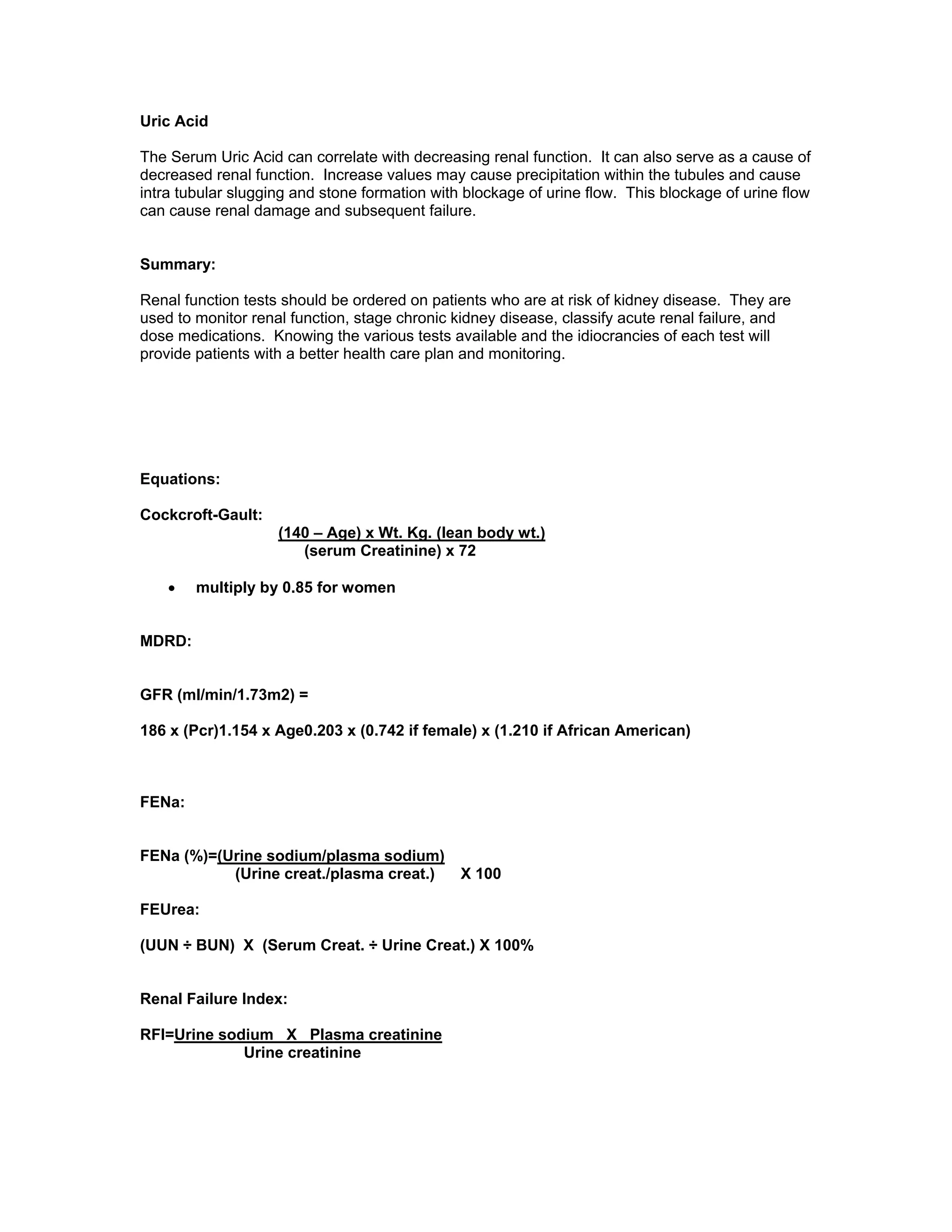 Uric Acid
The Serum Uric Acid can correlate with decreasing renal function. It can also serve as a cause of
decreased renal function. Increase values may cause precipitation within the tubules and cause
intra tubular slugging and stone formation with blockage of urine flow. This blockage of urine flow
can cause renal damage and subsequent failure.
Summary:
Renal function tests should be ordered on patients who are at risk of kidney disease. They are
used to monitor renal function, stage chronic kidney disease, classify acute renal failure, and
dose medications. Knowing the various tests available and the idiocrancies of each test will
provide patients with a better health care plan and monitoring.
Equations:
Cockcroft-Gault:
(140 – Age) x Wt. Kg. (lean body wt.)
(serum Creatinine) x 72
• multiply by 0.85 for women
MDRD:
GFR (ml/min/1.73m2) =
186 x (Pcr)1.154 x Age0.203 x (0.742 if female) x (1.210 if African American)
FENa:
FENa (%)=(Urine sodium/plasma sodium)
(Urine creat./plasma creat.) X 100
FEUrea:
(UUN ÷ BUN) X (Serum Creat. ÷ Urine Creat.) X 100%
Renal Failure Index:
RFI=Urine sodium X Plasma creatinine
Urine creatinine
 