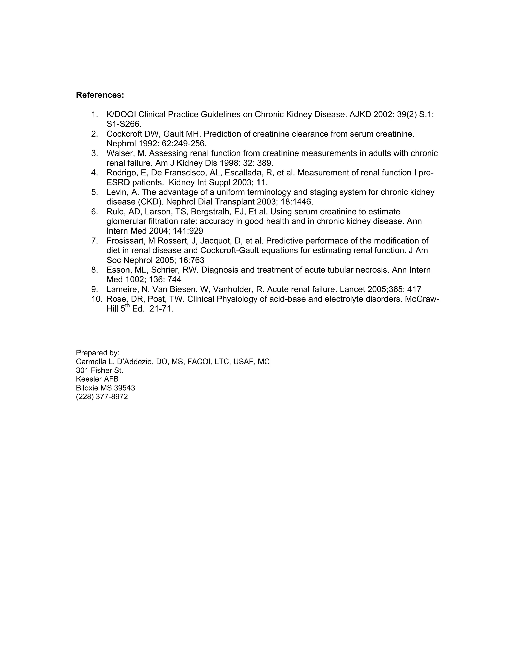 References:
1. K/DOQI Clinical Practice Guidelines on Chronic Kidney Disease. AJKD 2002: 39(2) S.1:
S1-S266.
2. Cockcroft DW, Gault MH. Prediction of creatinine clearance from serum creatinine.
Nephrol 1992: 62:249-256.
3. Walser, M. Assessing renal function from creatinine measurements in adults with chronic
renal failure. Am J Kidney Dis 1998: 32: 389.
4. Rodrigo, E, De Franscisco, AL, Escallada, R, et al. Measurement of renal function I pre-
ESRD patients. Kidney Int Suppl 2003; 11.
5. Levin, A. The advantage of a uniform terminology and staging system for chronic kidney
disease (CKD). Nephrol Dial Transplant 2003; 18:1446.
6. Rule, AD, Larson, TS, Bergstralh, EJ, Et al. Using serum creatinine to estimate
glomerular filtration rate: accuracy in good health and in chronic kidney disease. Ann
Intern Med 2004; 141:929
7. Frosissart, M Rossert, J, Jacquot, D, et al. Predictive performace of the modification of
diet in renal disease and Cockcroft-Gault equations for estimating renal function. J Am
Soc Nephrol 2005; 16:763
8. Esson, ML, Schrier, RW. Diagnosis and treatment of acute tubular necrosis. Ann Intern
Med 1002; 136: 744
9. Lameire, N, Van Biesen, W, Vanholder, R. Acute renal failure. Lancet 2005;365: 417
10. Rose, DR, Post, TW. Clinical Physiology of acid-base and electrolyte disorders. McGraw-
Hill 5th
Ed. 21-71.
Prepared by:
Carmella L. D’Addezio, DO, MS, FACOI, LTC, USAF, MC
301 Fisher St.
Keesler AFB
Biloxie MS 39543
(228) 377-8972
 
