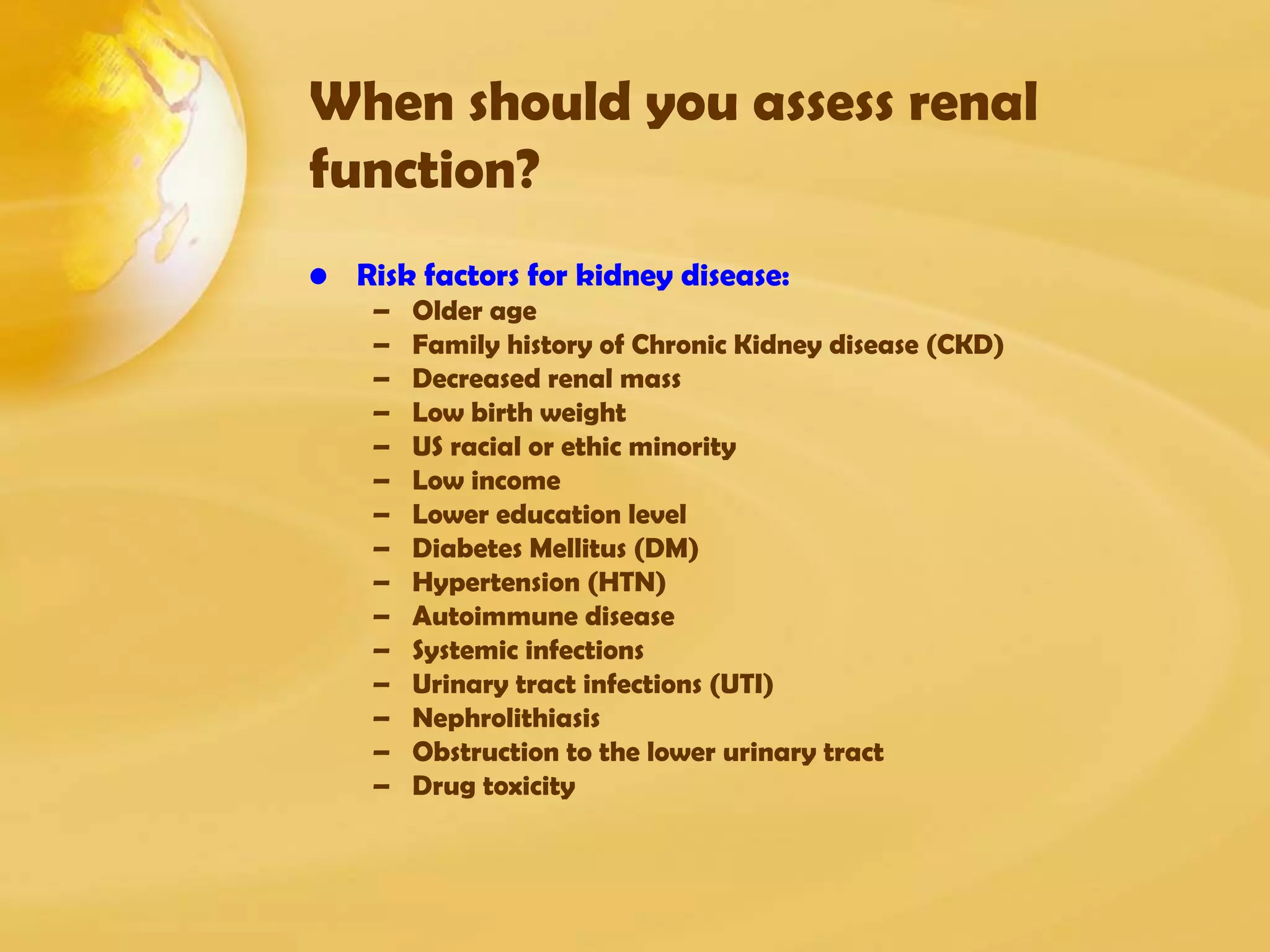 When should you assess renal
function?
• Risk factors for kidney disease:
– Older age
– Family history of Chronic Kidney disease (CKD)
– Decreased renal mass
– Low birth weight
– US racial or ethic minority
– Low income
– Lower education level
– Diabetes Mellitus (DM)
– Hypertension (HTN)
– Autoimmune disease
– Systemic infections
– Urinary tract infections (UTI)
– Nephrolithiasis
– Obstruction to the lower urinary tract
– Drug toxicity
 