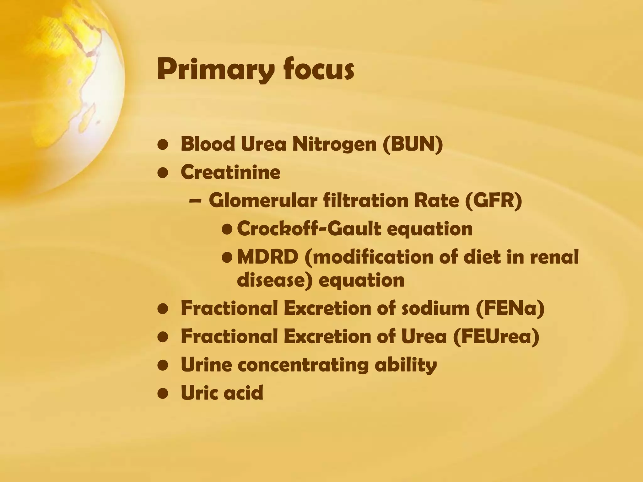 Primary focus
• Blood Urea Nitrogen (BUN)
• Creatinine
– Glomerular filtration Rate (GFR)
• Crockoff-Gault equation
• MDRD (modification of diet in renal
disease) equation
• Fractional Excretion of sodium (FENa)
• Fractional Excretion of Urea (FEUrea)
• Urine concentrating ability
• Uric acid
 