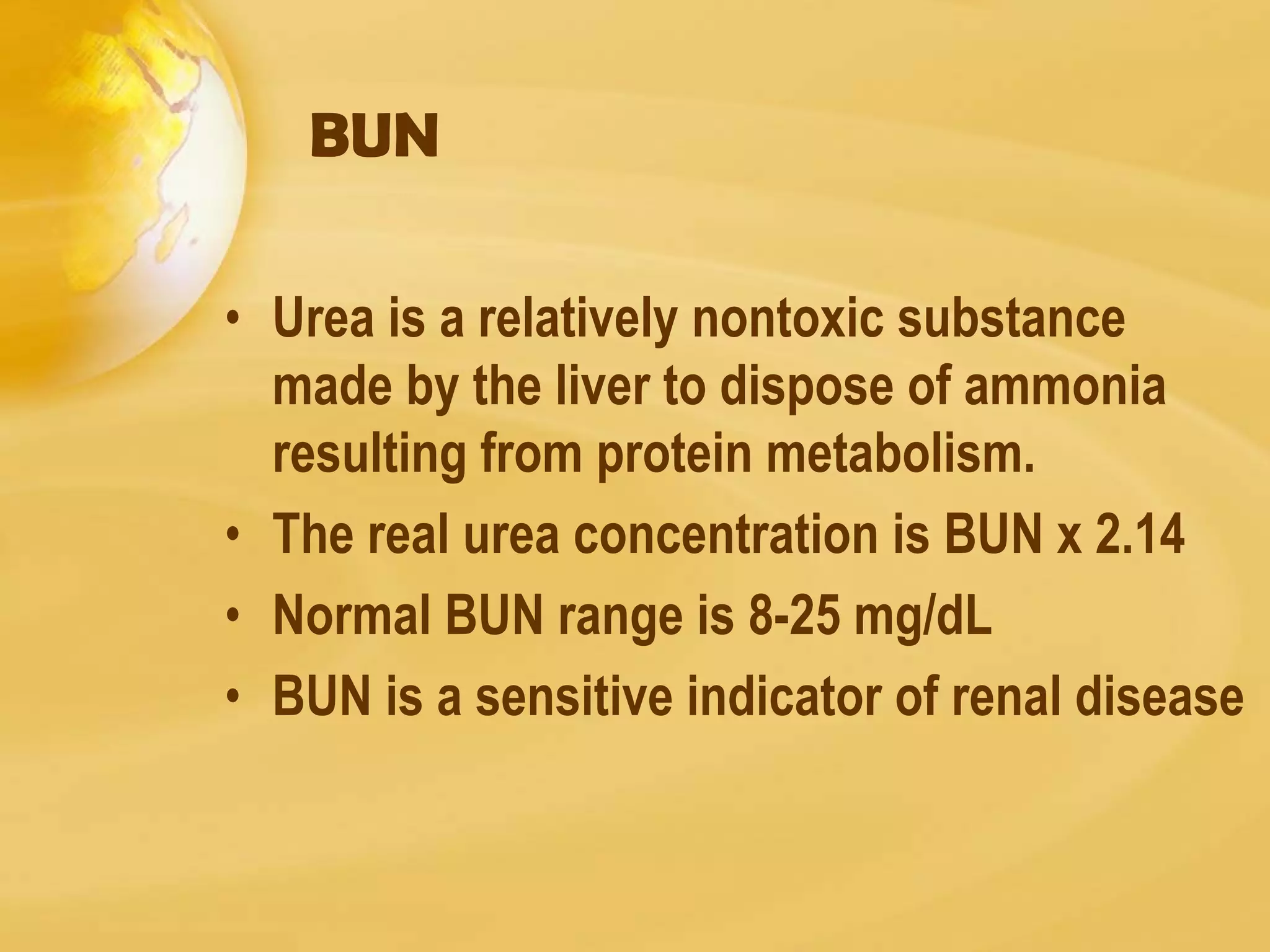 BUN
• Urea is a relatively nontoxic substance
made by the liver to dispose of ammonia
resulting from protein metabolism.
• The real urea concentration is BUN x 2.14
• Normal BUN range is 8-25 mg/dL
• BUN is a sensitive indicator of renal disease
 