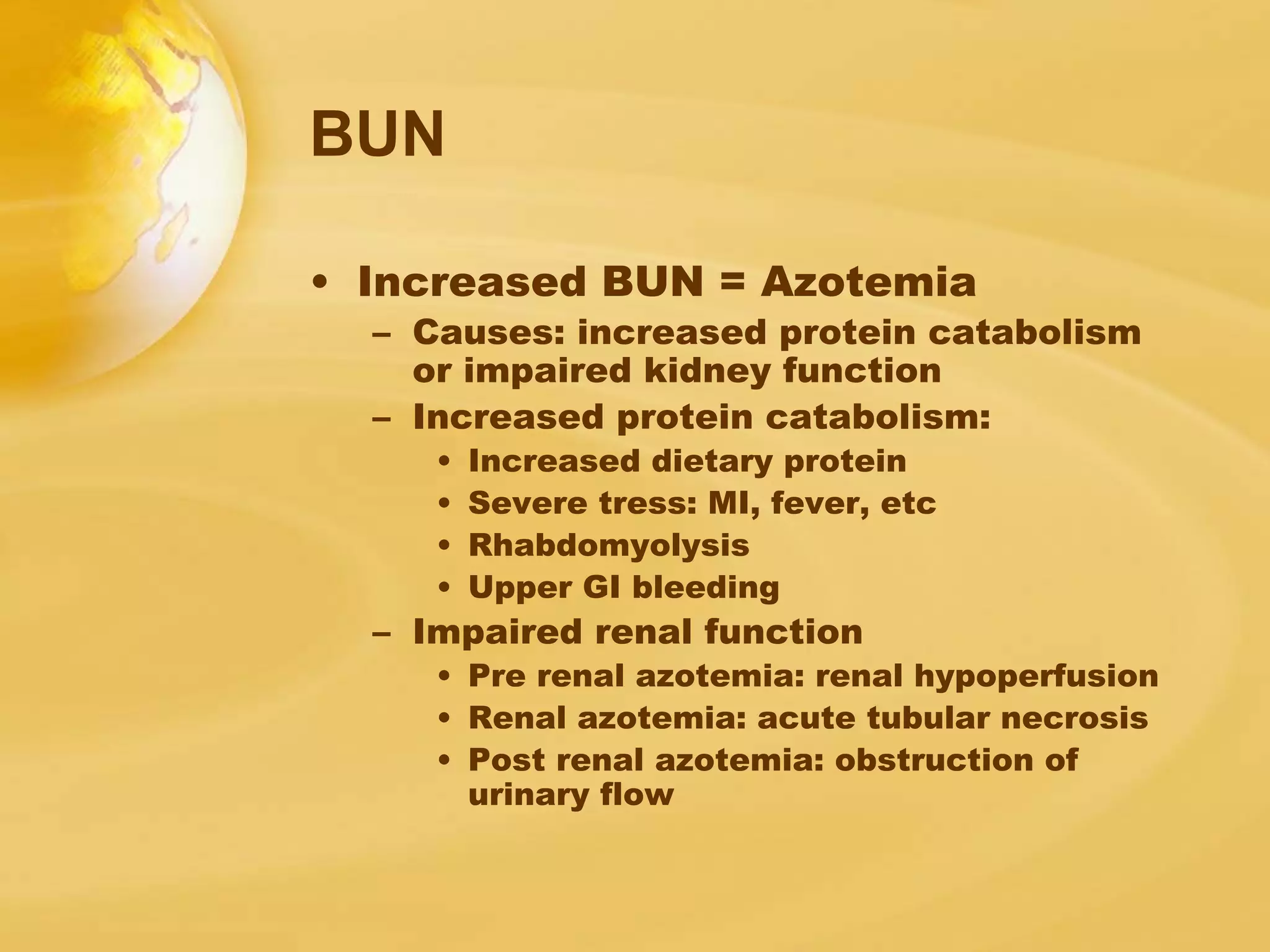 BUN
• Increased BUN = Azotemia
– Causes: increased protein catabolism
or impaired kidney function
– Increased protein catabolism:
• Increased dietary protein
• Severe tress: MI, fever, etc
• Rhabdomyolysis
• Upper GI bleeding
– Impaired renal function
• Pre renal azotemia: renal hypoperfusion
• Renal azotemia: acute tubular necrosis
• Post renal azotemia: obstruction of
urinary flow
 