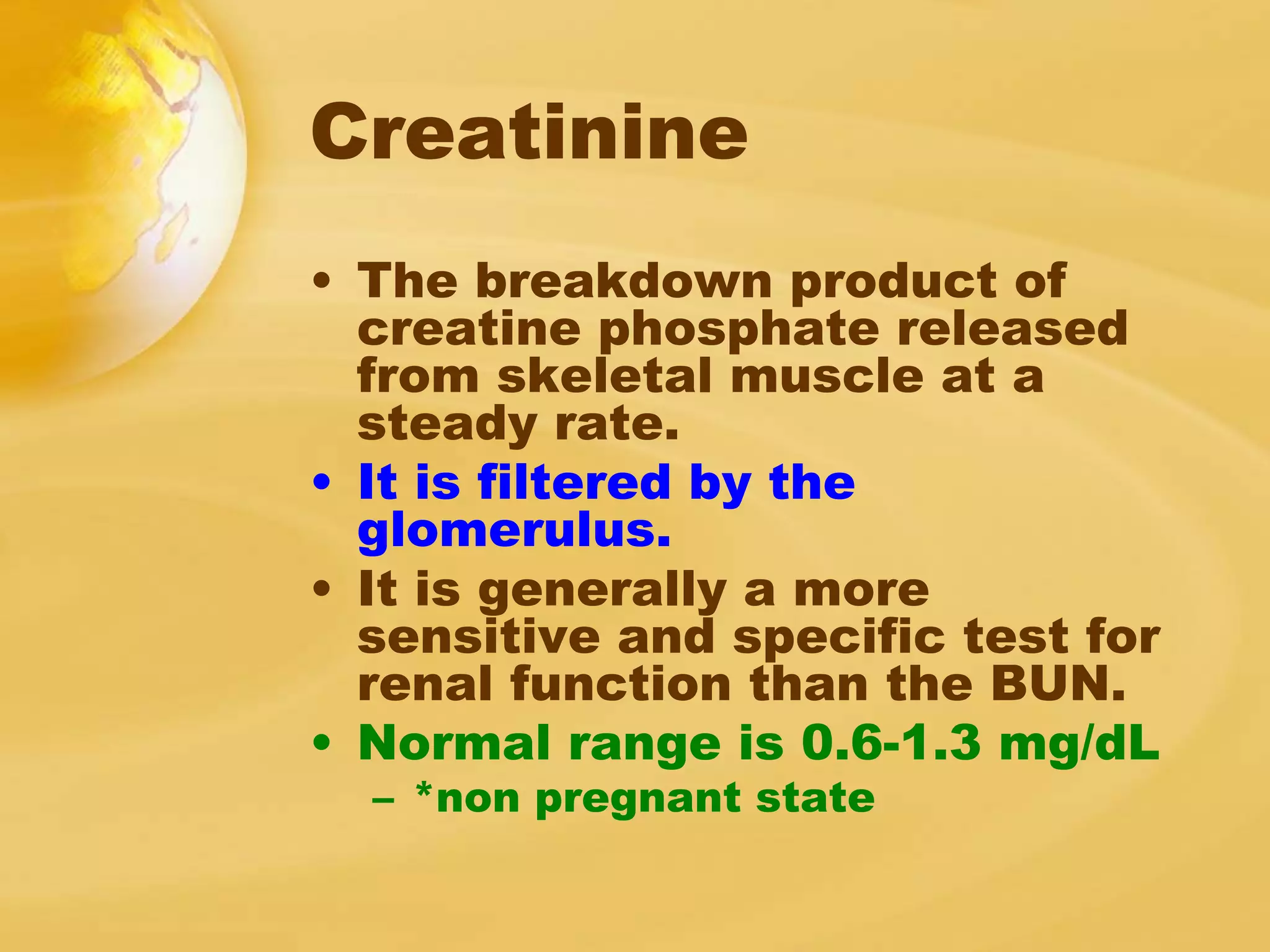 Creatinine
• The breakdown product of
creatine phosphate released
from skeletal muscle at a
steady rate.
• It is filtered by the
glomerulus.
• It is generally a more
sensitive and specific test for
renal function than the BUN.
• Normal range is 0.6-1.3 mg/dL
– *non pregnant state
 