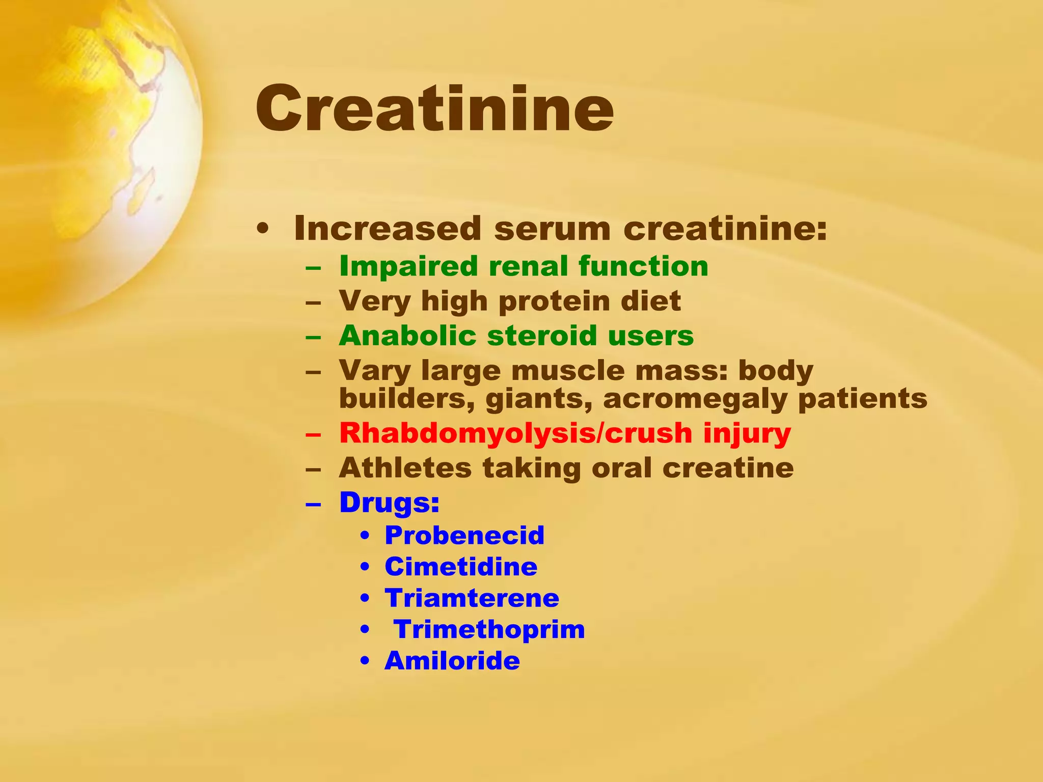 Creatinine
• Increased serum creatinine:
– Impaired renal function
– Very high protein diet
– Anabolic steroid users
– Vary large muscle mass: body
builders, giants, acromegaly patients
– Rhabdomyolysis/crush injury
– Athletes taking oral creatine
– Drugs:
• Probenecid
• Cimetidine
• Triamterene
• Trimethoprim
• Amiloride
 