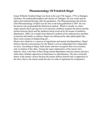 Phenomenology Of Friedrich Hegel
Gorge Wilhelm Friedrich Hegel was born in the year 27th August, 1770, in Stuttgart,
Germany. He studied philosophies and classics at Tubingen. He was a tutor and an
editor and explored theology after his graduation. The Phanomenologie des Geistes
(The Phenomenology of Sprit) was his first work being published in 1807. He was
the person who propounded the Dialectical method . Which is usually in a three
stages namely thesis (giving rise to its reaction), antithesis (negates the thesis) and the
tension between thesis and the antithesis being resolved by the means of antithesis
(Sparknotes, 2005). In a simple form dialectics method can be understood as problem
to reaction and finally to solution. Hegel was influenced by other philosopher like...
Show more content on Helpwriting.net ...
Master slave dialectic is a process of negotiation and mutual interdependence. Hegel
believes that the consciousness for the Master is not an independent but a dependent
on slave. According to Hegel, both master and slave recognize their own existence
only in relation of the other. Among the many implications of the master slave
dialectic, then, is the idea of there being mutual dependence between master and slave
rather than a blanket opposition of dominance to subordination. The slave ironically
shares in the master s power because the master defines himself only in opposition to
the slave; that is, the master needs the slave in order to legitimate his comparative
 
