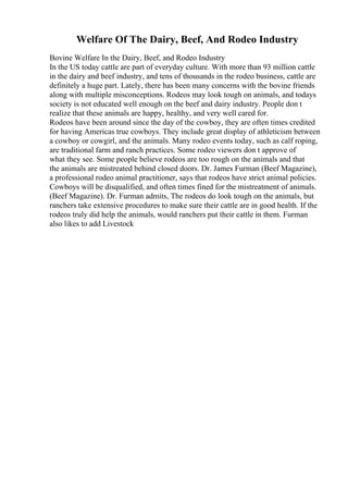 Welfare Of The Dairy, Beef, And Rodeo Industry
Bovine Welfare In the Dairy, Beef, and Rodeo Industry
In the US today cattle are part of everyday culture. With more than 93 million cattle
in the dairy and beef industry, and tens of thousands in the rodeo business, cattle are
definitely a huge part. Lately, there has been many concerns with the bovine friends
along with multiple misconceptions. Rodeos may look tough on animals, and todays
society is not educated well enough on the beef and dairy industry. People don t
realize that these animals are happy, healthy, and very well cared for.
Rodeos have been around since the day of the cowboy, they are often times credited
for having Americas true cowboys. They include great display of athleticism between
a cowboy or cowgirl, and the animals. Many rodeo events today, such as calf roping,
are traditional farm and ranch practices. Some rodeo viewers don t approve of
what they see. Some people believe rodeos are too rough on the animals and that
the animals are mistreated behind closed doors. Dr. James Furman (Beef Magazine),
a professional rodeo animal practitioner, says that rodeos have strict animal policies.
Cowboys will be disqualified, and often times fined for the mistreatment of animals.
(Beef Magazine). Dr. Furman admits, The rodeos do look tough on the animals, but
ranchers take extensive procedures to make sure their cattle are in good health. If the
rodeos truly did help the animals, would ranchers put their cattle in them. Furman
also likes to add Livestock
 