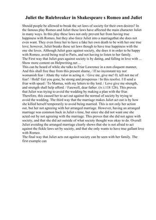 Juliet the Rulebreaker in Shakespeare s Romeo and Juliet
Should people be allowed to break the set laws of society for their own desires? In
the famous play Romeo and Juliet these laws have affected the main character Juliet
in many ways. In this play these laws not only prevent her from having true
happiness with Romeo, but they also force Juliet into a marriagethat she does not
even want. They even force her to have a fake her own death to be with her one true
love; however, Juliet breaks these set laws though to have true happiness with the
one she loves. Although Juliet goes against society, she does it in order to be happy
with Romeo, avoid being wed to Paris, and not having to listen to her family.
The First way that Juliet goes against society is by dating, and falling in love with ...
Show more content on Helpwriting.net ...
This can be heard of while she talks to Friar Lawrence in a non eloquent manner,
And this shall free thee from this present shame, / If no inconstant toy nor
womanish fear / Abate thy valor in acting it. / Give me, give me! O, tell not me of
fear! / Hold! Get you gone, be strong and prosperous / In this resolve. I ll send a
friar with speed / To Mantua, with my letters to thy lord. / Love give me strength,
and strength shall help afford. / Farewell, dear father. (iv.i.118 126). This proves
that Juliet was trying to avoid the wedding by making a plan with the friar.
Therefore, this caused her to act out against the normal of society by trying to
avoid the wedding. The third way that the marriage makes Juliet act out is by how
she killed herself temporarily to avoid being married. This is not only her action
out, but her not agreeing with her arranged marriage. However, having an arranged
marriage was common back in Juliet s time, but since she did not want one she
acted out by not agreeing with the marriage. This proves that she did not agree with
society, and that she did act outside of what society thought was okay to do. Overall
Juliet avoiding the arranged marriage clearly shows that she is not afraid to act
against the fickle laws set by society, and that she only wants to have true gallant love
with Romeo.
The final way that Juliet acts out against society can be seen with her family. The
first example can
 
